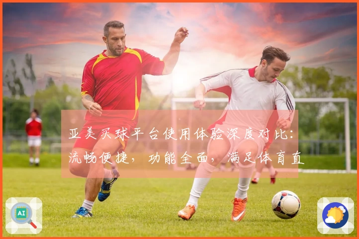 亚美买球平台使用体验深度对比：流畅便捷，功能全面，满足体育直播爱好者需求