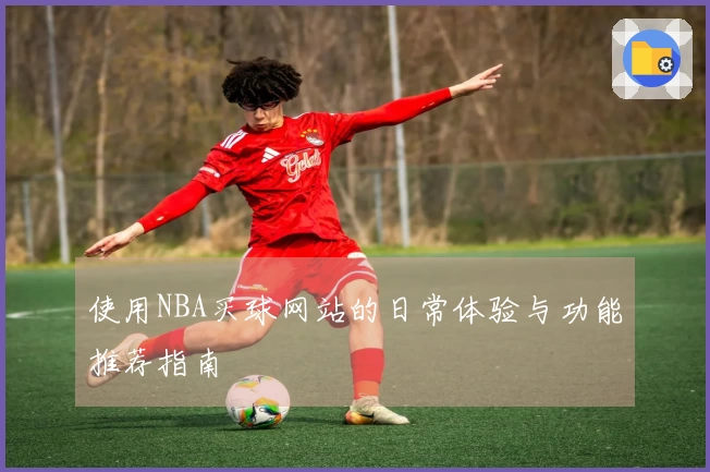 使用NBA买球网站的日常体验与功能推荐指南