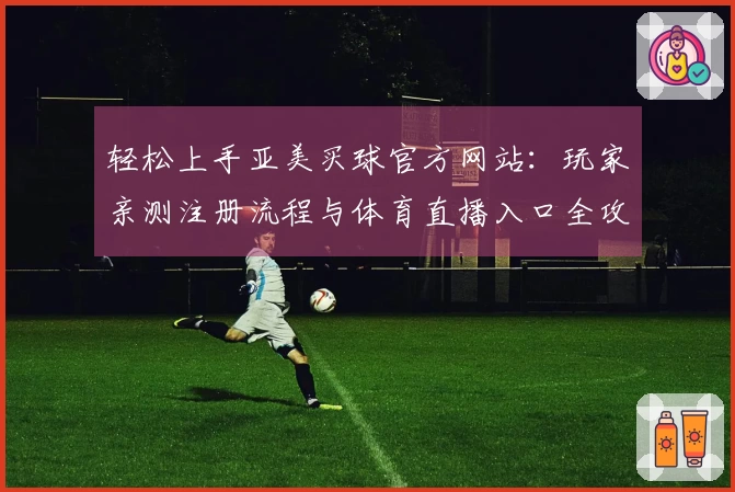 轻松上手亚美买球官方网站：玩家亲测注册流程与体育直播入口全攻略