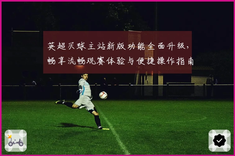 英超买球主站新版功能全面升级，畅享流畅观赛体验与便捷操作指南
