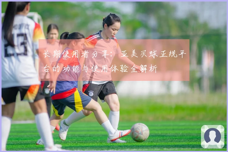 长期使用者分享：亚美买球正规平台的功能与使用体验全解析