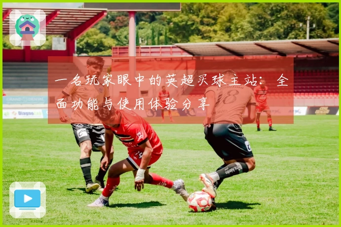 一名玩家眼中的英超买球主站：全面功能与使用体验分享