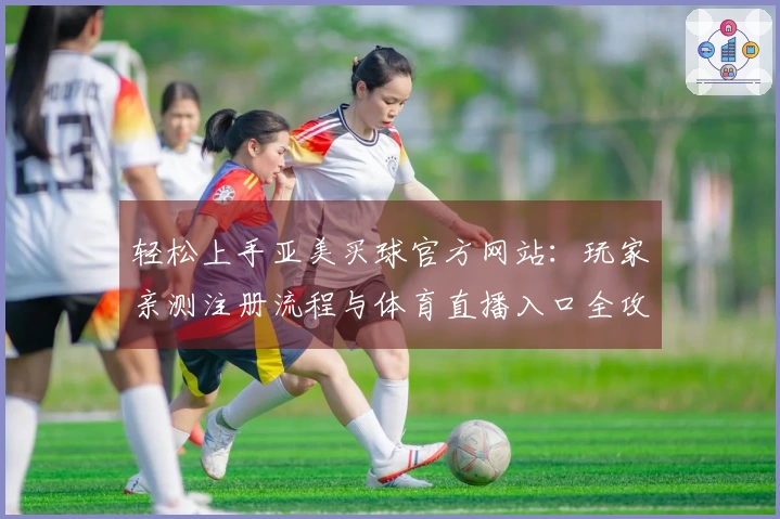 轻松上手亚美买球官方网站：玩家亲测注册流程与体育直播入口全攻略