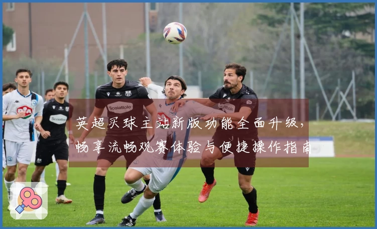英超买球主站新版功能全面升级,畅享流畅观赛体验与便捷操作指南